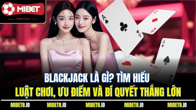 Blackjack Là Gì? Tìm Hiểu Luật Chơi, Ưu Điểm Và Bí Quyết Thắng Lớn